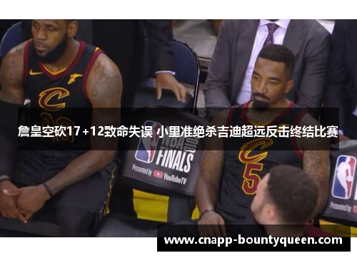 詹皇空砍17+12致命失误 小里准绝杀吉迪超远反击终结比赛
