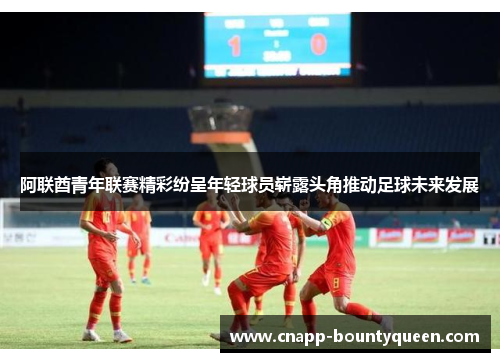 阿联酋青年联赛精彩纷呈年轻球员崭露头角推动足球未来发展