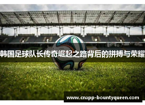 韩国足球队长传奇崛起之路背后的拼搏与荣耀