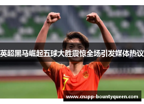 英超黑马崛起五球大胜震惊全场引发媒体热议