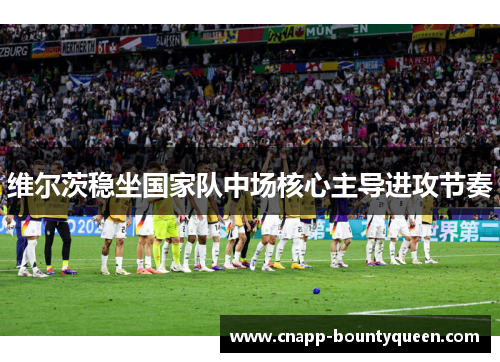 维尔茨稳坐国家队中场核心主导进攻节奏