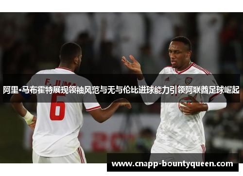阿里·马布霍特展现领袖风范与无与伦比进球能力引领阿联酋足球崛起