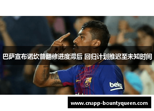 巴萨宣布诺坎普翻修进度滞后 回归计划推迟至未知时间